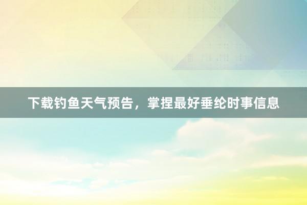 下载钓鱼天气预告，掌捏最好垂纶时事信息